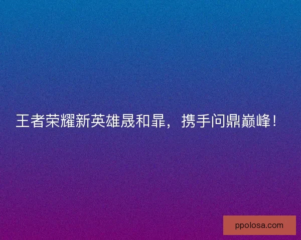 王者荣耀新英雄晟和暃，携手问鼎巅峰！