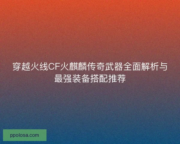 穿越火线CF火麒麟传奇武器全面解析与最强装备搭配推荐