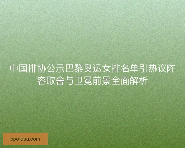 中国排协公示巴黎奥运女排名单引热议阵容取舍与卫冕前景全面解析