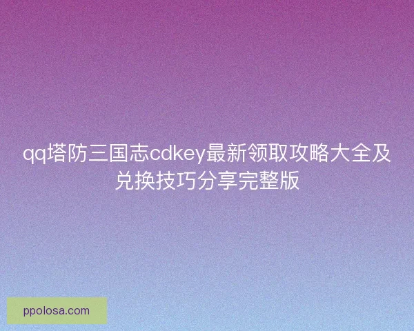 qq塔防三国志cdkey最新领取攻略大全及兑换技巧分享完整版
