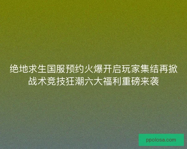 绝地求生国服预约火爆开启玩家集结再掀战术竞技狂潮六大福利重磅来袭