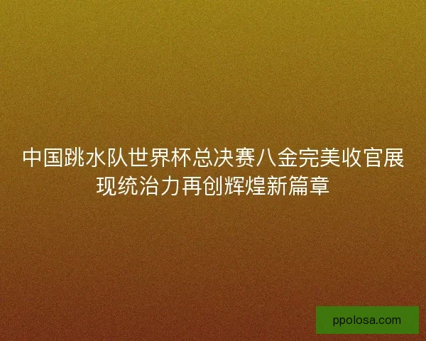 中国跳水队世界杯总决赛八金完美收官展现统治力再创辉煌新篇章